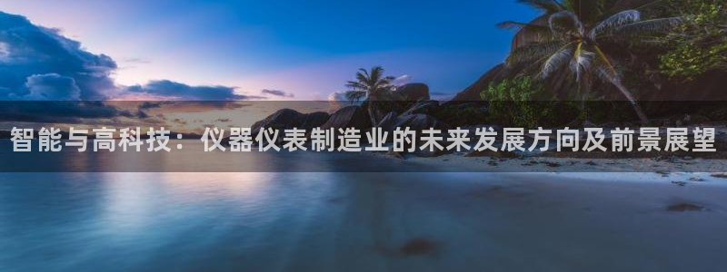 星欧娱乐登录后怎么登录：智能与高科技：仪器仪表制造业的未来发