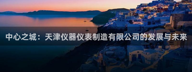 星欧娱乐银行卡怎么登录：中心之城：天津仪器仪表制造有限公司的