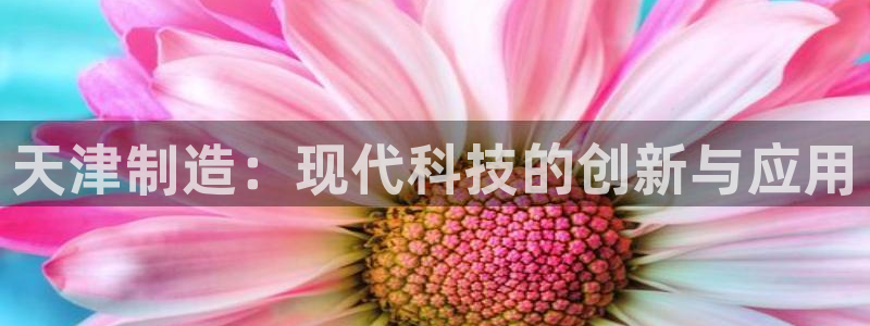 星欧娱乐官网客服电话：天津制造：现代科技的创新与应用