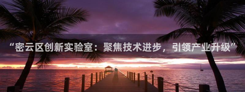 欧米星创文化娱乐：“密云区创新实验室：聚焦技术进步，引领产业