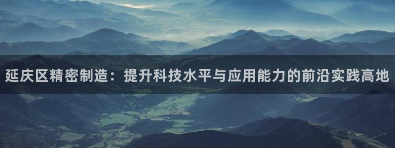 星欧娱乐老版本下载：延庆区精密制造：提升科技水平与应用能力的