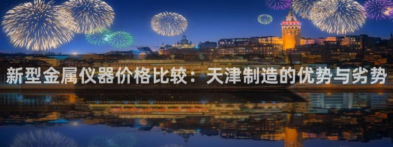 星欧娱乐是正规品牌吗：新型金属仪器价格比较：天津制造的优势与