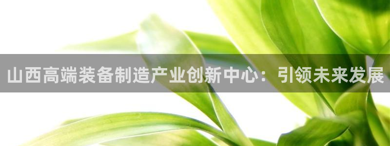 欧米星创文化娱乐：山西高端装备制造产业创新中心：引领未来发展