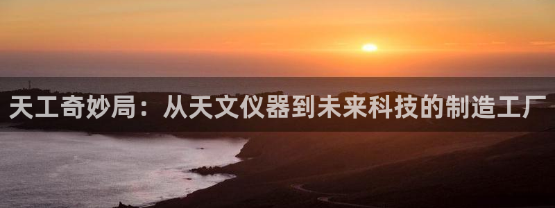 星欧娱乐平台下载：天工奇妙局：从天文仪器到未来科技的制造工厂