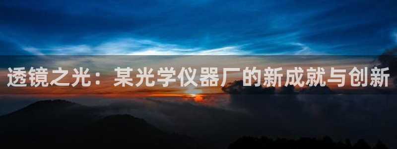 星欧娱乐银行卡怎么登录：透镜之光：某光学仪器厂的新成就与创新