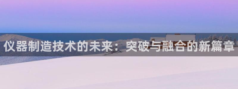 常州欧尚超市五星店娱乐：仪器制造技术的未来：突破与融合的新篇