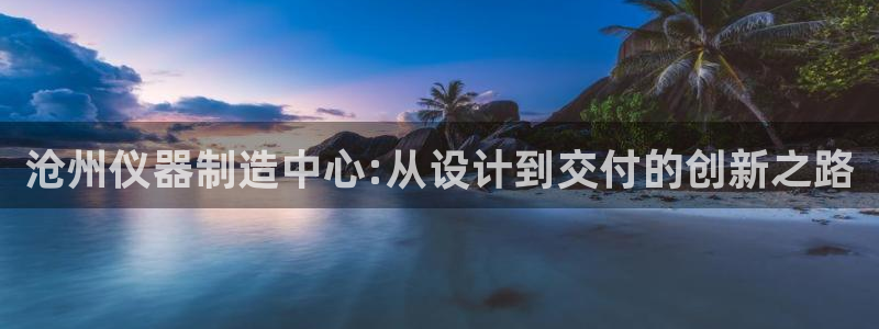 星欧娱乐下载官网：沧州仪器制造中心:从设计到交付的创新之路