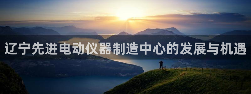 星欧娱乐平台下载：辽宁先进电动仪器制造中心的发展与机遇