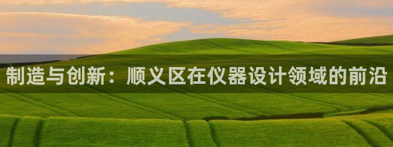 星欧娱乐平台下载：制造与创新：顺义区在仪器设计领域的前沿