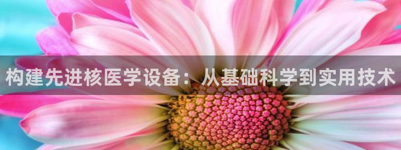 欧星娱乐下载：构建先进核医学设备：从基础科学到实用技术