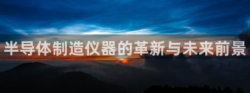 星欧娱乐官网登录：半导体制造仪器的革新与未来前景