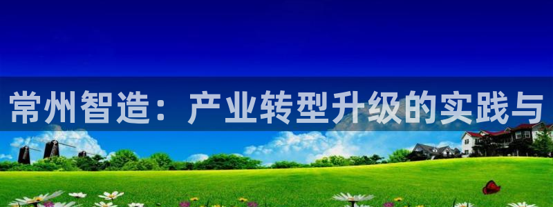 星欧娱乐注册客服电话：常州智造：产业转型升级的实践与