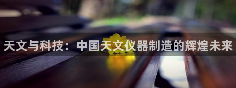 热星娱乐欧豪是谁：天文与科技：中国天文仪器制造的辉煌未来